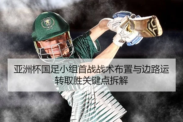 亚洲杯国足小组首战战术布置与边路运转取胜关键点拆解